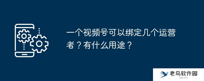 一个视频号可以绑定几个运营者？有什么用途？